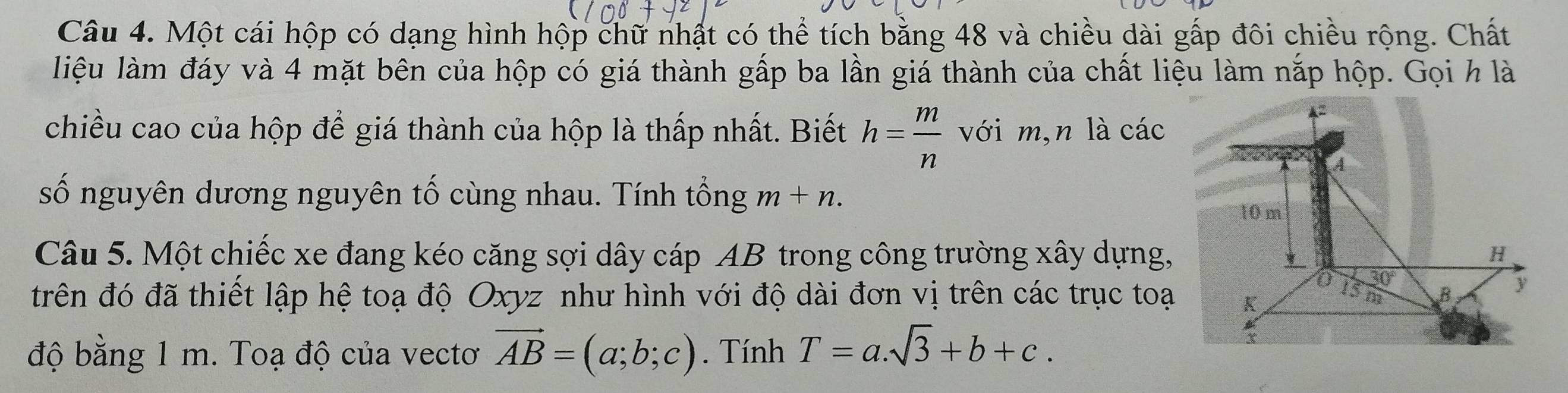 Một cái hộp có dạng hình hộp chữ nhật có thể tích bằng 48 và chiều dài gấp đôi chiều rộng. Chất
liệu làm đáy và 4 mặt bên của hộp có giá thành gấp ba lần giá thành của chất liệu làm nắp hộp. Gọi h là
chiều cao của hộp để giá thành của hộp là thấp nhất. Biết h= m/n  với m,n là các
số nguyên dương nguyên tố cùng nhau. Tính tổng m+n.
Câu 5. Một chiếc xe đang kéo căng sợi dây cáp AB trong công trường xây dựng,
trên đó đã thiết lập hệ toạ độ Oxyz như hình với độ dài đơn vị trên các trục toại
độ bằng 1 m. Toạ độ của vectơ vector AB=(a;b;c). Tính T=a.sqrt(3)+b+c.