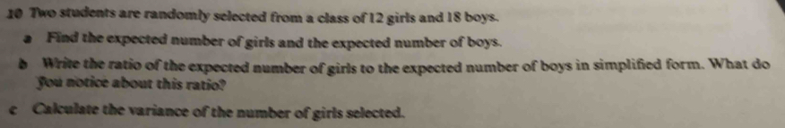 Two students are randomly selected from a class of 12 girls and 18 boys. 
a Find the expected number of girls and the expected number of boys. 
b Write the ratio of the expected number of girls to the expected number of boys in simplified form. What do 
you notice about this ratio? 
c Calculate the variance of the number of girls selected.