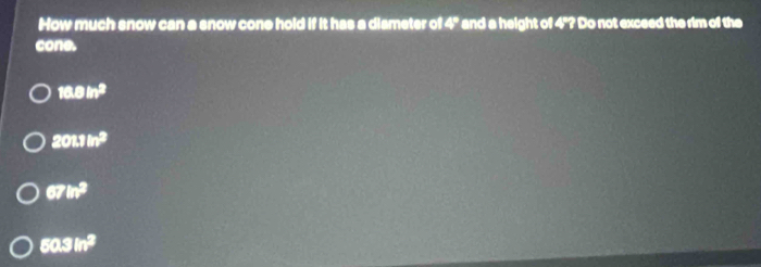 How much snow can a snow cone hold if it has a diameter of 4° and a height of 4"? Do not exceed the rim of the
cone.
10.0in^2
201.1m^2
67in^3
60.3in^2