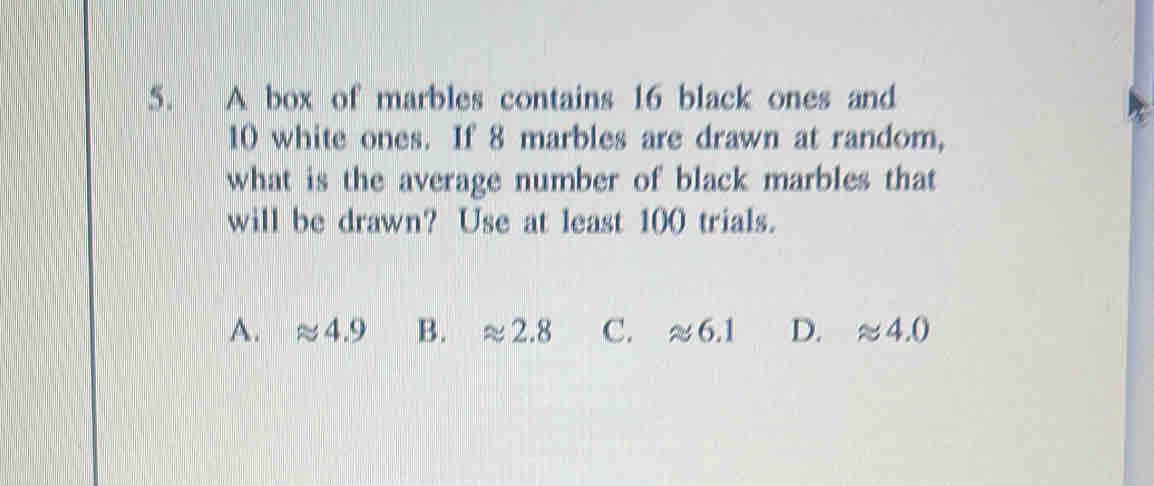 A box of marbles contains 16 black ones and
10 white ones. If 8 marbles are drawn at random,
what is the average number of black marbles that
will be drawn? Use at least 100 trials.
A. approx 4.9 B. approx 2.8 C. approx 6.1 D. approx 4.0