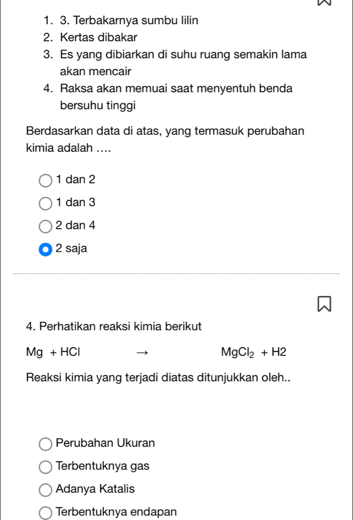 Terbakarnya sumbu lilin
2. Kertas dibakar
3. Es yang dibiarkan di suhu ruang semakin lama
akan mencair
4. Raksa akan memuai saat menyentuh benda
bersuhu tinggi
Berdasarkan data di atas, yang termasuk perubahan
kimia adalah ....
1 dan 2
1 dan 3
2 dan 4
2 saja
4. Perhatikan reaksi kimia berikut
Mg+HCl
MgCl_2+H2
Reaksi kimia yang terjadi diatas ditunjukkan oleh..
Perubahan Ukuran
Terbentuknya gas
Adanya Katalis
Terbentuknya endapan