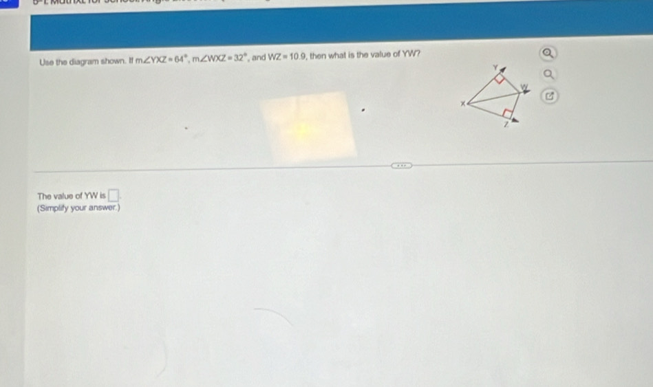 Use the diagram shown. If m∠ YXZ=64°, m∠ WXZ=32° and WZ=10.9 , then what is the value of YW?
Y,
×
The value of YW is □ . 
(Simplify your answer.)