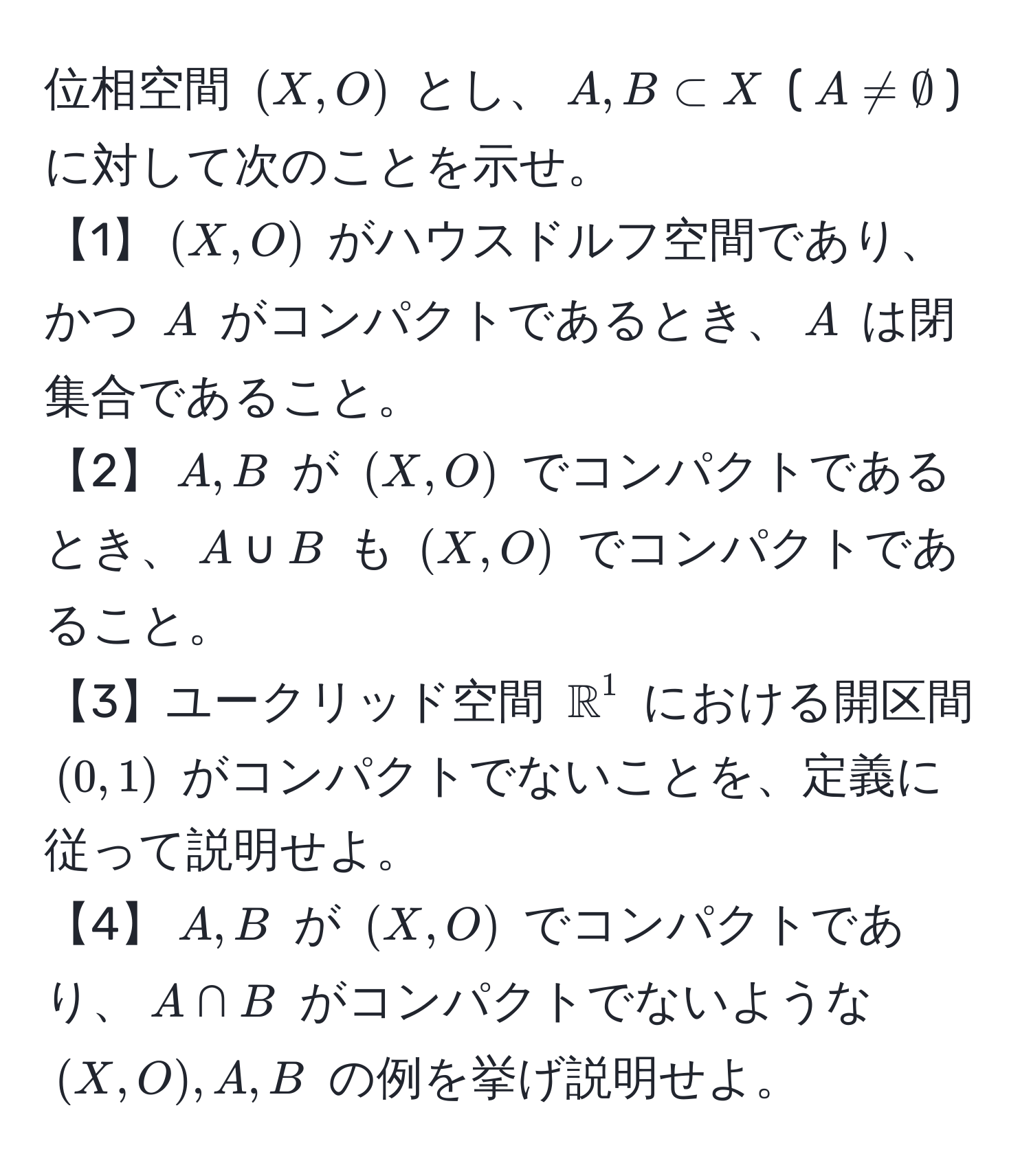 位相空間 $(X,O)$ とし、$A,B ⊂ X$ ($A != ∅$) に対して次のことを示せ。  
【1】$(X,O)$ がハウスドルフ空間であり、かつ $A$ がコンパクトであるとき、$A$ は閉集合であること。  
【2】$A, B$ が $(X,O)$ でコンパクトであるとき、$A ∪ B$ も $(X,O)$ でコンパクトであること。  
【3】ユークリッド空間 $mathbbR^1$ における開区間 $(0,1)$ がコンパクトでないことを、定義に従って説明せよ。  
【4】$A, B$ が $(X,O)$ でコンパクトであり、$A ∩ B$ がコンパクトでないような $(X,O), A, B$ の例を挙げ説明せよ。