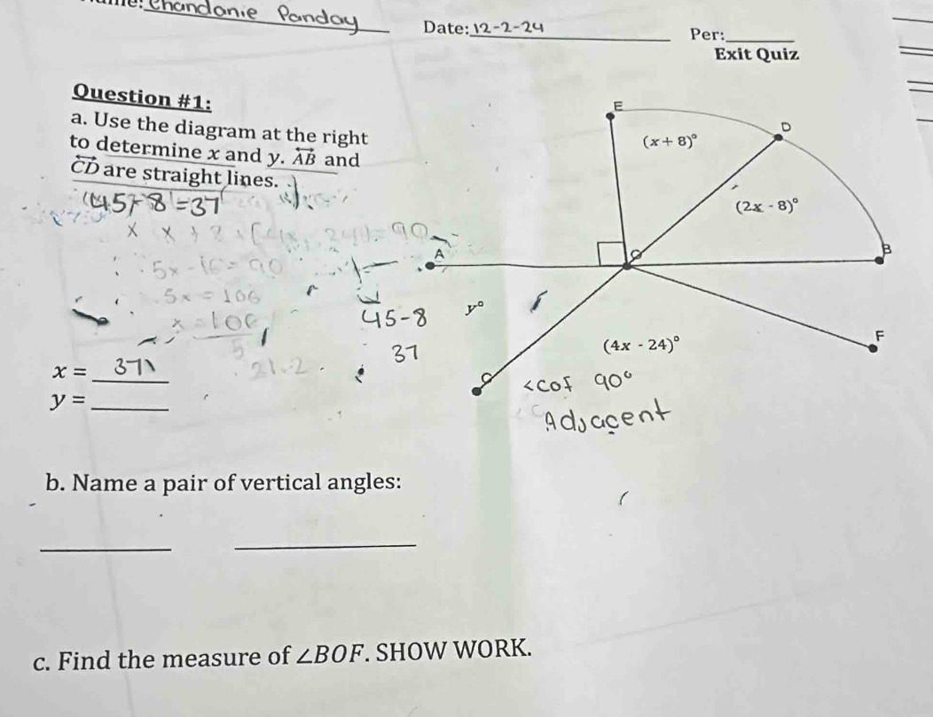 Date:_ Per:_
Exit Quiz
Question #1:
a. Use the diagram at the right
to determine x and y. overleftrightarrow AB and
CD are straight lines.
x= _
y= _
b. Name a pair of vertical angles:
_
_
c. Find the measure of ∠ BOF. SHOW WORK.