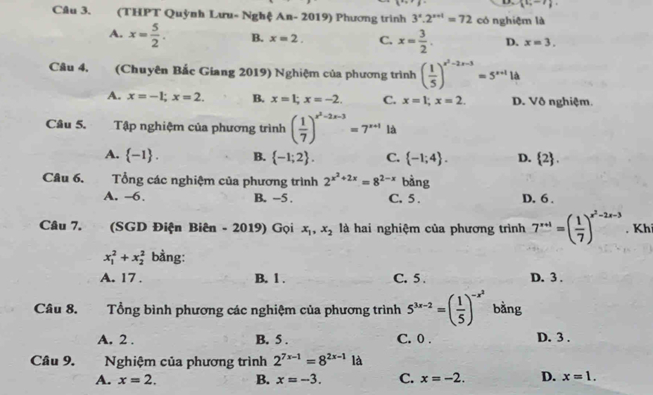 (1,-7).
Câu 3. (THPT Quỳnh Lưu- Nghệ An- 2019) Phương trình 3^x.2^(x+1)=72 có nghiệm là
A. x= 5/2 .
B. x=2. C. x= 3/2 . D. x=3.
Câu 4. (Chuyên Bắc Giang 2019) Nghiệm của phương trình ( 1/5 )^x^2-2x-3=5^(x+1)1a
A. x=-1;x=2. B. x=1;x=-2. C. x=1;x=2. D. Vô nghiệm.
Câu 5. Tập nghiệm của phương trình ( 1/7 )^x^2-2x-3=7^(x+1) là
A.  -1 . B.  -1;2 . C.  -1;4 . D.  2 .
Câu 6. Tổng các nghiệm của phương trình 2^(x^2)+2x=8^(2-x) bàng
A. ~6. B. -5 . C. 5 . D. 6 .
Câu 7. (SGD Điện Biên - 2019) Gọi x_1,x_2 là hai nghiệm của phương trình 7^(x+1)=( 1/7 )^x^2-2x-3. Kh
x_1^(2+x_2^2 bằng:
A. 17 . B. 1 . C. 5 . D. 3 .
Câu 8. Tổng bình phương các nghiệm của phương trình 5^3x-2)=( 1/5 )^-x^2 bằng
A. 2 . B. 5 . C. 0 . D. 3 .
Câu 9. Nghiệm của phương trình 2^(7x-1)=8^(2x-1)1 à
A. x=2. B. x=-3. C. x=-2. D. x=1.