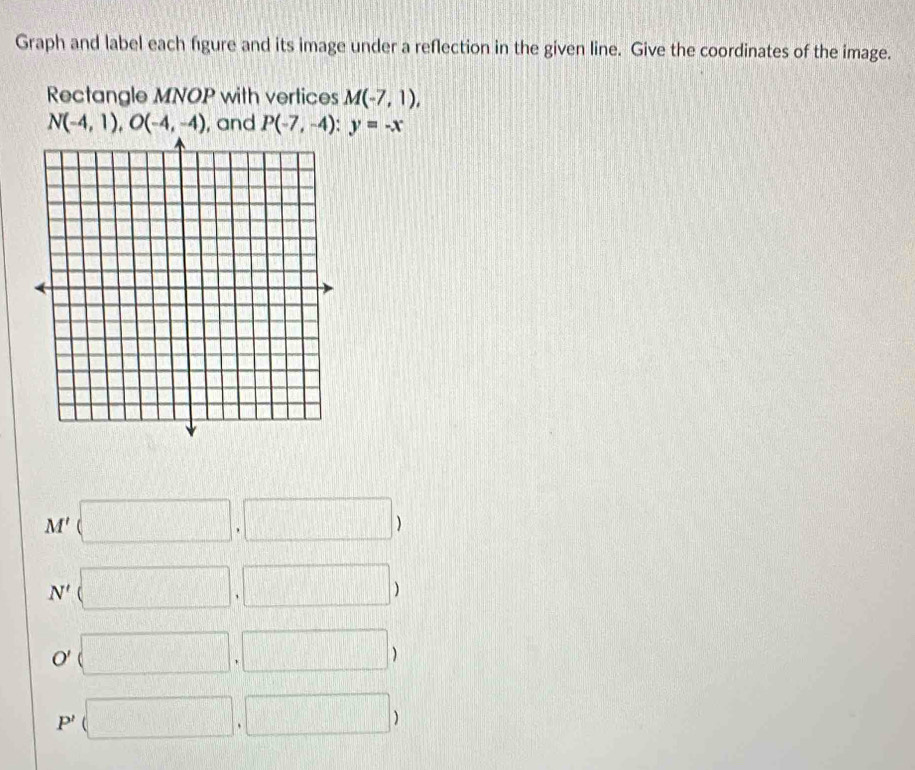 Graph and label each figure and its image under a reflection in the given line. Give the coordinates of the image.
Rectangle MNOP with vertices M(-7,1),
N(-4,1), O(-4,-4) , and P(-7,-4) : y=-x
M'(□ ,□ )
N'(□ ,□ )
O' (□ ,□ )
P' (□ ,□ )