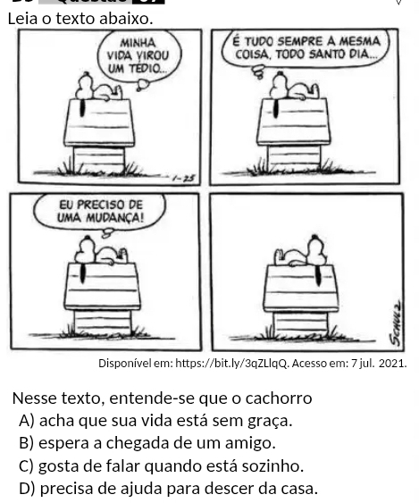 Leia o texto abaixo.
MINHA 
vida virou
UM TEDIO..
1- 25
Disponível em: https://bit.ly/3qZLlqQ. Acesso em: 7 jul. 2021.
Nesse texto, entende-se que o cachorro
A) acha que sua vida está sem graça.
B) espera a chegada de um amigo.
C) gosta de falar quando está sozinho.
D) precisa de ajuda para descer da casa.