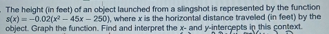 The height (in feet) of an object launched from a slingshot is represented by the function
s(x)=-0.02(x^2-45x-250) , where x is the horizontal distance traveled (in feet) by the 
object. Graph the function. Find and interpret the x - and y-intercepts in this context.