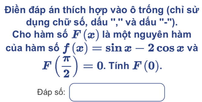 Điền đáp án thích hợp vào ô trống (chỉ sử 
dụng chữ số, dấu '','' và dấu ''-''). 
Cho hàm số F(x) là một nguyên hàm 
của hàm số f(x)=sin x-2cos x và
F( π /2 )=0. Tính F(0). 
Đáp số: □