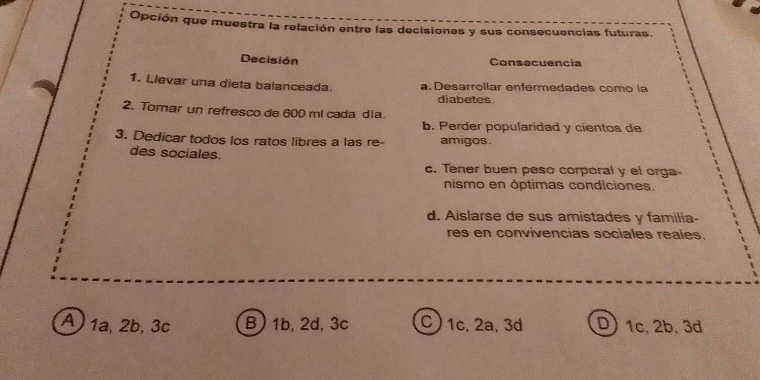 Opción que muestra la relación entre las decisiones y sus consecuencias futuras.
Decisión Consecuencia
1. Llevar una dieta balanceada. a. Desarrollar enfermedades como la
diabetes.
2. Tomar un refresco de 600 ml cada día.
b. Perder popularidad y cientos de
3. Dedicar todos los ratos libres a las re- amigos.
des sociales.
c. Tener buen peso corporal y el orga-
nismo en óptimas condiciones.
d. Aislarse de sus amistades y familia-
res en convivencias sociales reales.
A 1a, 2b, 3c B) 1b, 2d, 3c C) 1c, 2a, 3d D) 1c, 2b, 3d