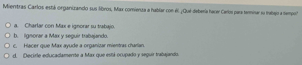 Mientras Carlos está organizando sus libros, Max comienza a hablar con él. ¿Qué debería hacer Carlos para terminar su trabajo a tiempo?
a. Charlar con Max e ignorar su trabajo.
b. Ignorar a Max y seguir trabajando.
c. Hacer que Max ayude a organizar mientras charlan.
d. Decirle educadamente a Max que está ocupado y seguir trabajando.