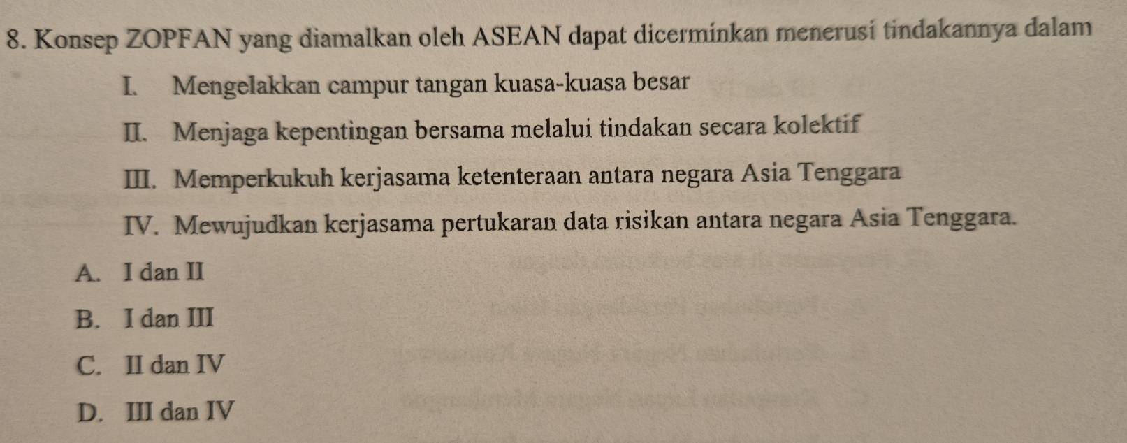 Konsep ZOPFAN yang diamalkan oleh ASEAN dapat dicerminkan menerusi tindakannya dalam
I. Mengelakkan campur tangan kuasa-kuasa besar
II. Menjaga kepentingan bersama melalui tindakan secara kolektif
III. Memperkukuh kerjasama ketenteraan antara negara Asia Tenggara
IV. Mewujudkan kerjasama pertukaran data risikan antara negara Asia Tenggara.
A. I dan II
B. I dan III
C. II dan IV
D. III dan IV