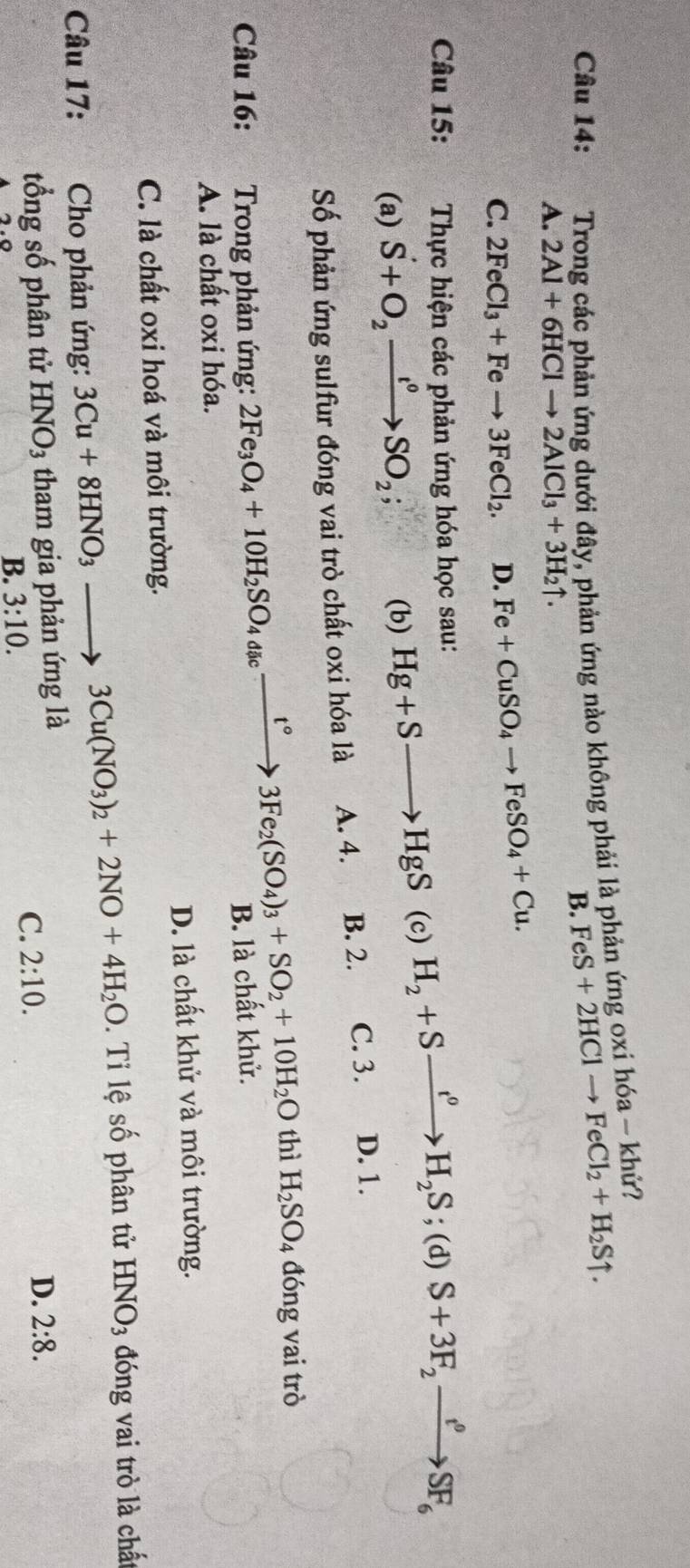 Trong các phản ứng dưới đây, phản ứng nào không phải là phản ứng oxi hóa - khử?
B. FeS+2HClto FeCl_2+H_2Suparrow .
A. 2Al+6HClto 2AlCl_3+3H_2uparrow .
C. 2FeCl_3+Feto 3FeCl_2. D. Fe+CuSO_4to FeSO_4+Cu.
Câu 15:  Thực hiện các phản ứng hóa học sau:
     
(a) S+O_2xrightarrow I°SO_2; (b) Hg+Sto HgS (c) H_2+Sxrightarrow t^0H_2S : (d) S+3F_2xrightarrow e^(rho)SF_6
Số phản ứng sulfur đóng vai trò chất oxi hóa là A. 4. B. 2. C. 3. D. 1.
thì H_2SO 4 đóng vai trò
Câu 16: Trong phản ứng: 2Fe_3O_4+10H_2SO_4dic_ xrightarrow t°3Fe_2(SO_4)_3+SO_2+10H_2O B. là chất khử.
A. là chất oxi hóa.
D. là chất khử và môi trường.
C. là chất oxi hoá và môi trường.
Câu 17:  Cho phản ứng: 3Cu+8HNO_3to 3Cu(NO_3)_2+2NO+4H_2O. Ti lệ số phân tử HNO_3 đóng vai trò là chất
tổng số phân tử HNO_3 tham gia phản ứng là
D. 2:8.
B. 3:10.
C. 2:10.