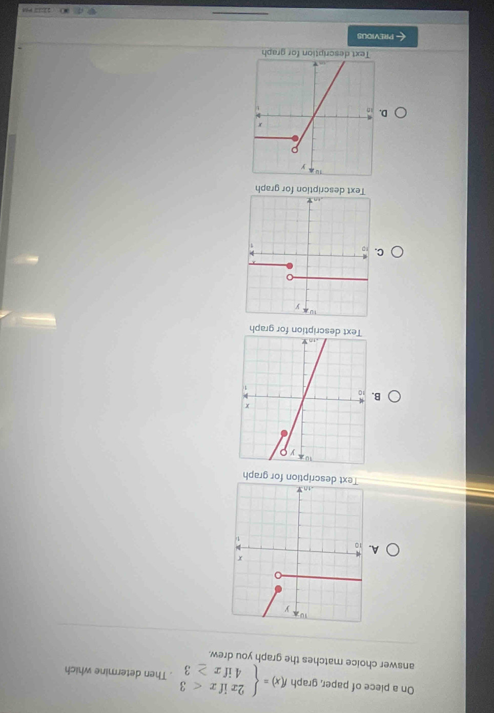 On a plece of paper, graph f(x)=beginarrayl 2xifx<3 4ifx≥ 3endarray.. Then determine which
answer choice matches the graph you drew.
A.
graph
B.
Text description for graph
C
Text description for graph
D.
Text description for graph
PREVIOUS
_