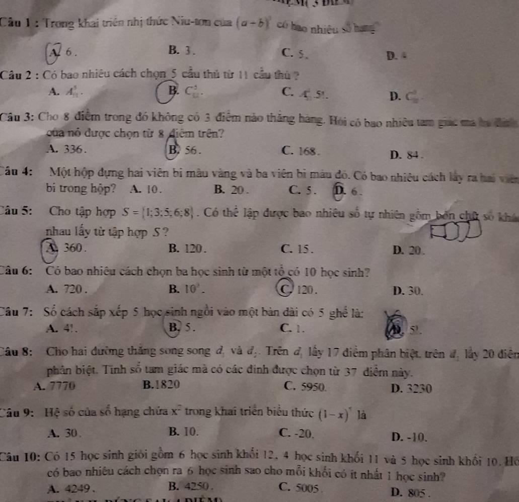 Cầu 1 : Trong khai triển nhị thức Niu-tơn của (a-b)^3 có hao nhiêu số hạng
A. 6 . B. 3 . C. 5. D. 4
Câu 2 : Có bao nhiêu cách chọn 5 cầu thủ từ 11 cầu thủ
A. A_(11)^5. B. C_(12)^5. C. A 51
D.
< 
Cầu 3: Cho 8 điểm trong đó không có 3 điểm nào thăng hàng. Hỏi có bao nhiều tam giác ma ba đình
cua nó được chọn từ 8 điểm trên?
 A. 336. B. 56 . C. 168 . D. 84 .
Câu 4: Một hộp dựng hai viên bi màu vàng và ba viên bì mâu đó. Có bao nhiêu cách lây ra hai viên
bi trong hộp? A. 10 . B. 20 . C. 5 . D. 6 .
Câu 5: Cho tập hợp S= 1;3;5;6;8. Có thể lập được bao nhiêu số tự nhiên gồm bởn chữ số khá
nhau lấy từ tập hợp S ?
A. 360. B. 120 . C. 15 . D. 20 .
Câu 6:  Có bao nhiêu cách chọn ba học sinh từ một tổ có 10 học sinh?
A. 720 . B. 10^2. C. 120 . D. 30.
Câu 7: Sổ cách sắp xếp 5 học sinh ngồi vào một bàn dài có 5 ghể là:
A. 4!. B. 5. C. 1. 5.
Câu 8:  Cho hai đường thăng song song đị và đị. Trên d_1 lấy 17 điểm phân biệt, trên đ, lấy 20 điễn
phân biệt. Tính số tam giác mà có các đinh được chọn từ 37 điểm này.
A. 7770 B.1820 C. 5950. D. 3230
Câu 9:  Hệ số của số hạng chứa x² trong khai triển biểu thức (1-x)^7 là
A. 30 B. 10. C. -20. D. -10.
Câu 10: Có 15 học sinh giới gồm 6 học sinh khổi 12, 4 học sinh khối 11 và 5 học sinh khổi 10. Hồ
có bao nhiêu cách chọn ra 6 học sinh sao cho mỗi khổi có it nhất 1 học sinh?
A. 4249 . B. 4250 . C. 5005 . D. 805 .