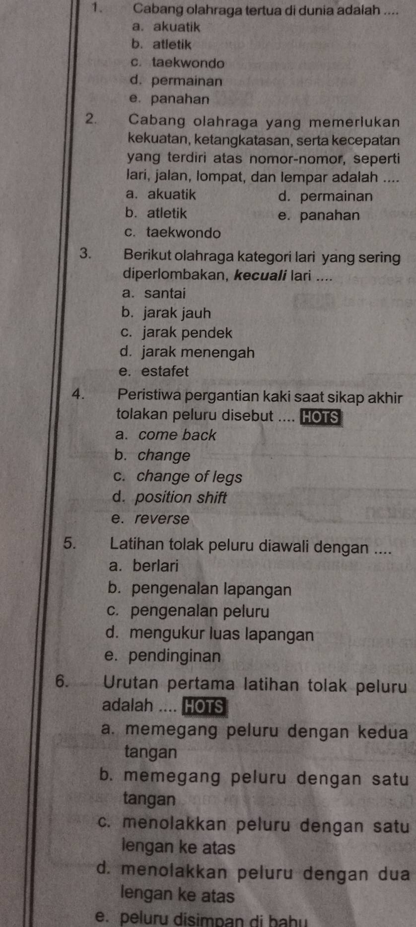 Cabang olahraga tertua di dunia adalah ....
a. akuatik
b. atletik
c. taekwondo
d. permainan
e. panahan
2. Cabang olahraga yang memerlukan
kekuatan, ketangkatasan, serta kecepatan
yang terdiri atas nomor-nomor, seperti
lari, jalan, lompat, dan lempar adalah ....
a. akuatik d. permainan
b. atletik
e. panahan
c. taekwondo
3. Berikut olahraga kategori lari yang sering
diperlombakan, kecuali lari ....
a. santai
b. jarak jauh
c. jarak pendek
d. jarak menengah
e. estafet
4. Peristiwa pergantian kaki saat sikap akhir
tolakan peluru disebut . HOTS
a. come back
b. change
c. change of legs
d. position shift
e. reverse
5. Latihan tolak peluru diawali dengan ....
a. berlari
b. pengenalan lapangan
c. pengenalan peluru
d. mengukur luas lapangan
e. pendinginan
6. Urutan pertama latihan tolak peluru
adalah .... HOTS
a. memegang peluru dengan kedua
tangan
b. memegang peluru dengan satu
tangan
c. menolakkan peluru dengan satu
lengan ke atas
d. menolakkan peluru dengan dua
lengan ke atas
e. peluru disimpan di bahu