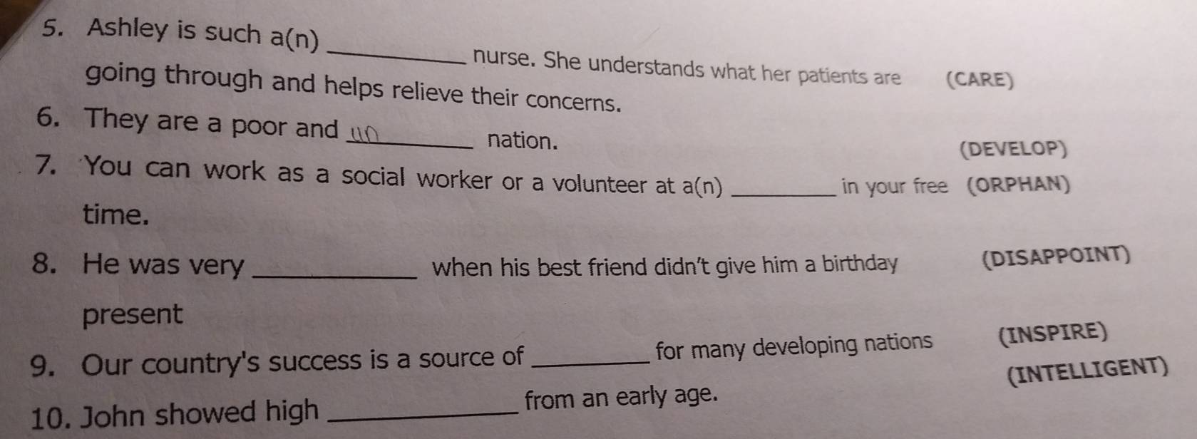 Ashley is such a(n) 
_ 
nurse. She understands what her patients are (CARE) 
going through and helps relieve their concerns. 
6. They are a poor and _nation. 
(DEVELOP) 
7. ‘You can work as a social worker or a volunteer at a(n)_ 
in your free (ORPHAN) 
time. 
8. He was very _when his best friend didn't give him a birthday 
(DISAPPOINT) 
present 
9. Our country's success is a source of _for many developing nations (INSPIRE) 
(INTELLIGENT) 
10. John showed high _from an early age.