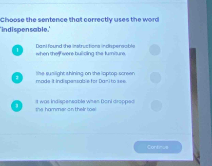 Choose the sentence that correctly uses the word
'indispensable.'
Dani found the instructions indispensable
1 when they were building the furniture.
The sunlight shining on the laptop screen
2 made it indispensable for Dani to see.
3 It was indispensable when Dani dropped
the hammer on their toe!
Continue