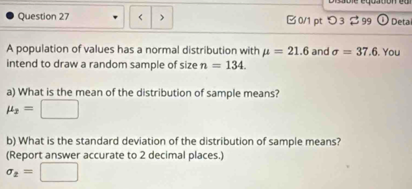 Disabie équadon eu 
Question 27 < > □0/1 pt つ3 99 ① Detal 
A population of values has a normal distribution with mu =21.6 and sigma =37.6. You 
intend to draw a random sample of size n=134. 
a) What is the mean of the distribution of sample means?
mu _x=□
b) What is the standard deviation of the distribution of sample means? 
(Report answer accurate to 2 decimal places.)
sigma _x=□