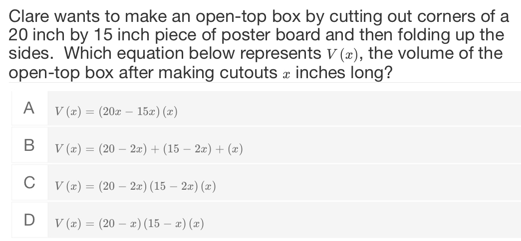 Clare wants to make an open-top box by cutting out corners of a
20 inch by 15 inch piece of poster board and then folding up the
sides. Which equation below represents V(x) , the volume of the
open-top box after making cutouts x inches long?
A V(x)=(20x-15x)(x)
B V(x)=(20-2x)+(15-2x)+(x)
C V(x)=(20-2x)(15-2x)(x)
D V(x)=(20-x)(15-x)(x)