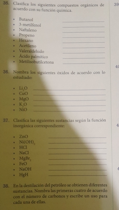 Clasifica los siguientes compuestos orgánicos de 39 
acuerdo con su función química. 
Butanol 
_ 
3-metilfenol 
_ 
Naftaleno 
_ 
Propeno 
_ 
Hexano 
_ 
Acetileno 
_ 
Valeraldehido 
_ 
Ácido palmítico_ 
Metilisobutilcetona_ 
4( 
36. Nombra los siguientes óxidos de acuerdo con lo 
estudiado: 
_ Li_2O
CuO _ 
_ MgO
K_2O _
NiO _ 
37. Clasifica las siguientes sustancias según la función 
inorgânica correspondiente: 
4
ZnO
_
Ni(OH)_2 _
HCI
_
NaCl
_
MgBr_2
_
FeO
_
NaOH
_ 
/
HgH
_ 
38. En la destilación del petróleo se obtienen diferentes 
sustancias. Nombra las primeras cuatro de acuerdo 
con el número de carbonos y escribe un uso para 
cada una de ellas.