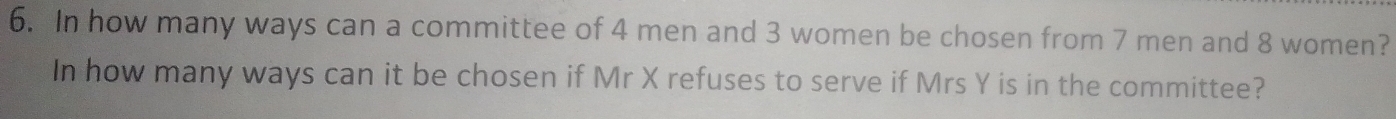 In how many ways can a committee of 4 men and 3 women be chosen from 7 men and 8 women? 
In how many ways can it be chosen if Mr X refuses to serve if Mrs Y is in the committee?