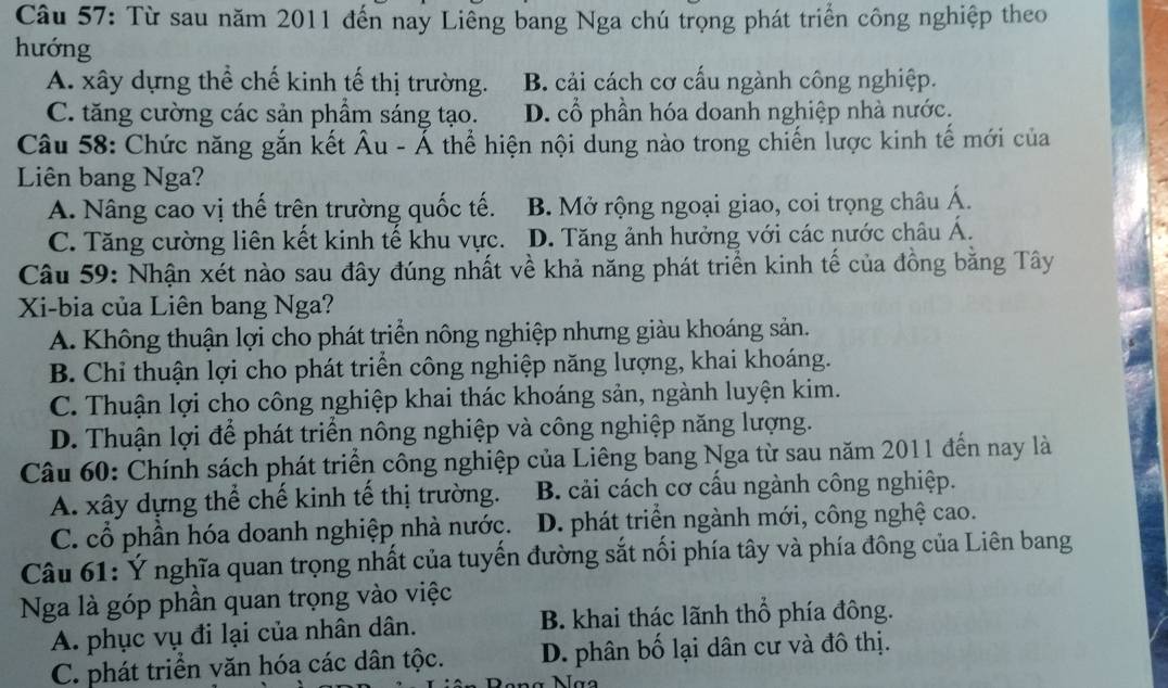 Từ sau năm 2011 đến nay Liêng bang Nga chú trọng phát triển công nghiệp theo
hướng
A. xây dựng thể chế kinh tế thị trường. B. cải cách cơ cấu ngành công nghiệp.
C. tăng cường các sản phẩm sáng tạo. D. cổ phần hóa doanh nghiệp nhà nước.
Câu 58: Chức năng gắn kết Âu - Ả thể hiện nội dung nào trong chiến lược kinh tế mới của
Liên bang Nga?
A. Nâng cao vị thế trên trường quốc tế. B. Mở rộng ngoại giao, coi trọng châu Á.
C. Tăng cường liên kết kinh tế khu vực. D. Tăng ảnh hưởng với các nước châu Á.
Câu 59: Nhận xét nào sau đây đúng nhất về khả năng phát triển kinh tế của đồng bằng Tây
Xi-bia của Liên bang Nga?
A. Không thuận lợi cho phát triển nông nghiệp nhưng giàu khoáng sản.
B. Chỉ thuận lợi cho phát triển công nghiệp năng lượng, khai khoáng.
C. Thuận lợi cho công nghiệp khai thác khoáng sản, ngành luyện kim.
D. Thuận lợi để phát triển nông nghiệp và công nghiệp năng lượng.
Câu 60: Chính sách phát triển công nghiệp của Liêng bang Nga từ sau năm 2011 đến nay là
A. xây dựng thể chế kinh tế thị trường. B. cải cách cơ cấu ngành công nghiệp.
C. cổ phần hóa doanh nghiệp nhà nước. D. phát triển ngành mới, công nghệ cao.
Câu 61: Ý nghĩa quan trọng nhất của tuyến đường sắt nối phía tây và phía đông của Liên bang
Nga là góp phần quan trọng vào việc
A. phục vụ đi lại của nhân dân. B. khai thác lãnh thổ phía đông.
C. phát triển văn hóa các dân tộc. D. phân bố lại dân cư và đô thị.