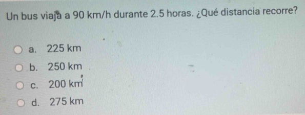 Un bus viaja a 90 km/h durante 2.5 horas. ¿Qué distancia recorre?
a. 225 km
b. 250 km
c. 200 km
d. 275 km