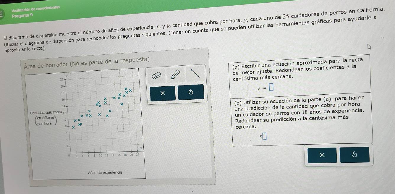 Verificación de conocimientos 
Pregunta 9 
El diagrama de dispersión muestra el número de años de experiencia, x, y la cantidad que cobra por hora, y, cada uno de 25 cuidadores de perros en California. 
Utilizar el diagrama de dispersión para responder las preguntas siguientes. (Tener en cuenta que se pueden utilizar las herramientas gráficas para ayudarle a 
aproximar la recta). 
Área de borrador (No es parte de la respuesta) 
(a) Escribir una ecuación aproximada para la recta 
de mejor ajuste. Redondear los coeficientes a la
y
centésima más cercana.
20
y=□
18
xx
× 5
16
X × 
(b) Utilizar su ecuación de la parte (a), para hacer
14
una predicción de la cantidad que cobra por hora 
Cantidad que cobra 12
un cuidador de perros con 18 años de experiencia. 
(par Ker 10 xx x × × 
Redondear su predicción a la centésima más 
B cercana.
6
2
x
0 2 4 6 8 10 12 14 16 18 20 22
× 
Años de experiencia