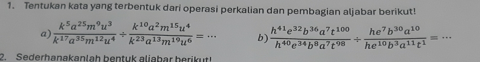 Tentukan kata yang terbentuk dari operasi perkalian dan pembagian aljabar berikut! 
a)  k^5a^(25)m^9u^3/k^(17)a^(35)m^(12)u^4 /  k^(10)a^2m^(15)u^4/k^(23)a^(13)m^(19)u^6 =·s
b)  h^(41)e^(32)b^(36)a^7t^(100)/h^(40)e^(34)b^8a^7t^(98) /  he^7b^(30)a^(10)/he^(10)b^3a^(11)t^1 =·s
2. Sederhanakanlah bentuk aliabar berikut!