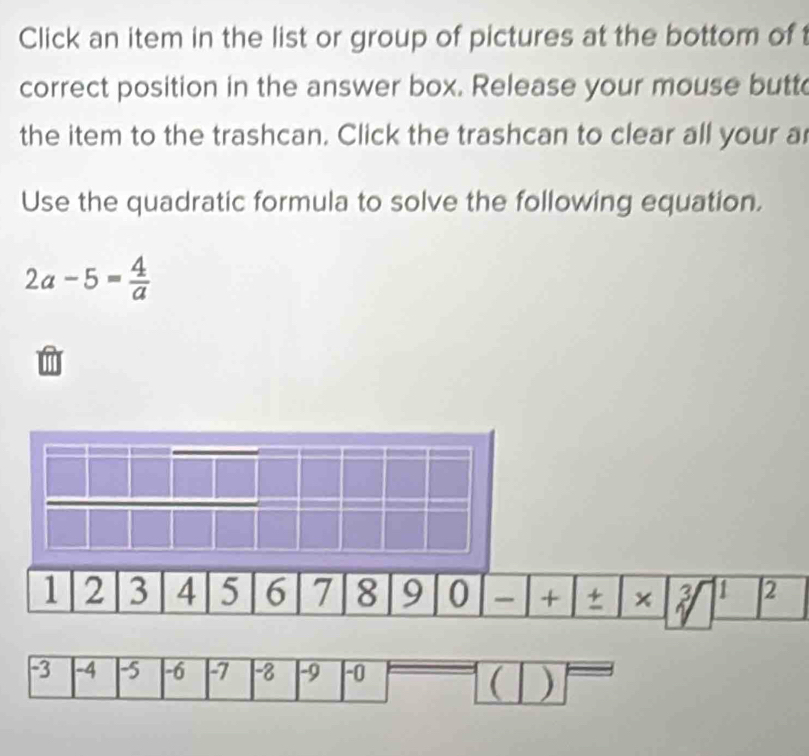 Click an item in the list or group of pictures at the bottom of 
correct position in the answer box. Release your mouse butt 
the item to the trashcan. Click the trashcan to clear all your a 
Use the quadratic formula to solve the following equation.
2a-5= 4/a 
-3 -4 -5 -6 -7 -8 -9 -0
( )