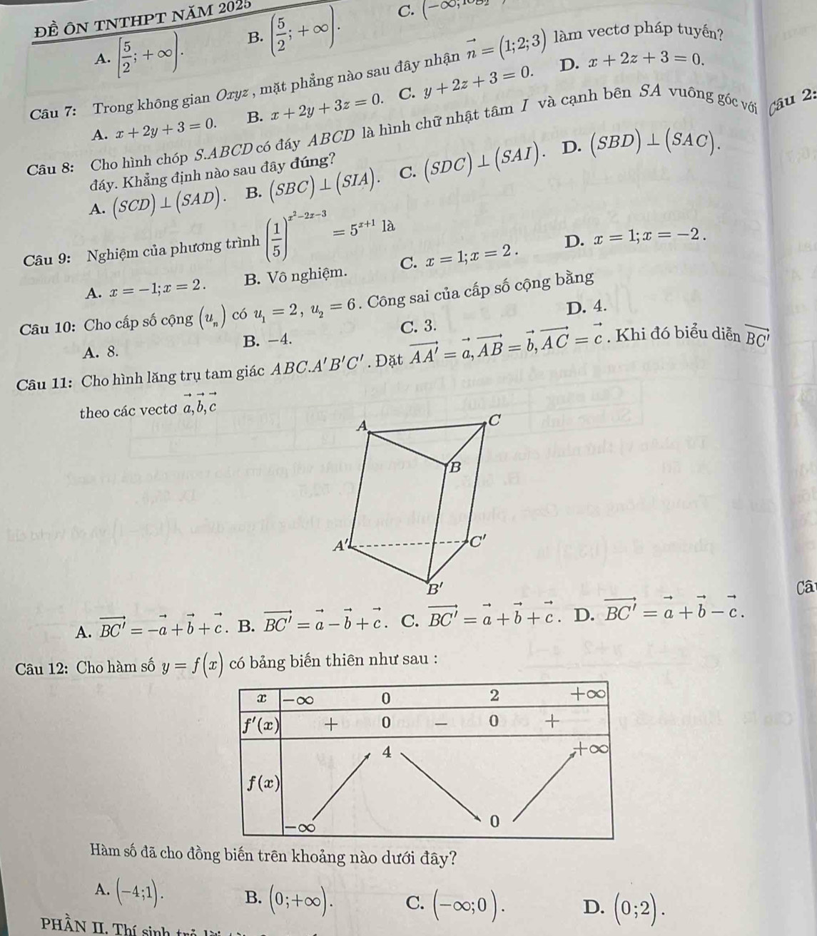 Đề ÔN TNTHPT năm 2025
A. [ 5/2 ;+∈fty ). B. ( 5/2 ;+∈fty ).
C. (-∈fty ,
Câu 7: Trong không gian Oryz , mặt phẳng nào sau đây nhận vector n=(1;2;3) làm vectơ pháp tuyến?
A. x+2y+3=0. B. x+2y+3z=0. C. y+2z+3=0.
D. x+2z+3=0.
Câu 8: Cho hình chóp S.ABCD có đáy ABCD là hình chữ nhật tâm I và cạnh bên SA vuông góc với
Câu 2.
đáy. Khẳng định nào sau đây đúng?
A. (SCD)⊥ (SAD). B. (SBC)⊥ (SIA). C. (SDC)⊥ (SAI).
D. (SBD)⊥ (SAC).
Câu 9: Nghiệm của phương trình ( 1/5 )^x^2-2x-3=5^(x+1)1lambda
D. x=1;x=-2.
A. x=-1;x=2. B. Vô nghiệm. C. x=1;x=2.
Câu 10: Cho cấp số cộng (u_n) có u_1=2,u_2=6. Công sai của cấp số cộng bằng
D. 4.
C. 3.
A. 8. B. −4.
Câu 11: Cho hình lăng trụ tam giác ABC.A'B'C'. Đặt vector AA'=vector a,vector AB=vector b,vector AC=vector c. Khi đó biểu diễn vector BC'
theo các vectơ vector a,vector b,vector c
Câ
A. vector BC'=-vector a+vector b+vector c. B. vector BC'=vector a-vector b+vector c. C. vector BC'=vector a+vector b+vector c. D. vector BC'=vector a+vector b-vector c.
Câu 12: Cho hàm số y=f(x) có bảng biến thiên như sau :
Hàm số đã cho đồng biến trên khoảng nào dưới đây?
A. (-4;1).
B. (0;+∈fty ). C. (-∈fty ;0).
D. (0;2).
PHÀN II. Thí sinh