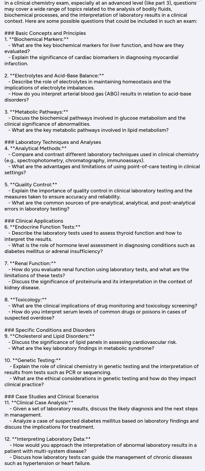 In a clinical chemistry exam, especially at an advanced level (like part 3), questions
may cover a wide range of topics related to the analysis of bodily fluids,
biochemical processes, and the interpretation of laboratory results in a clinical
context. Here are some possible questions that could be included in such an exam:
### Basic Concepts and Principles
1. **Biochemical Markers:**
- What are the key biochemical markers for liver function, and how are they
evaluated?
- Explain the significance of cardiac biomarkers in diagnosing myocardial
infarction.
2. **Electrolytes and Acid-Base Balance:**
- Describe the role of electrolytes in maintaining homeostasis and the
implications of electrolyte imbalances.
- How do you interpret arterial blood gas (ABG) results in relation to acid-base
disorders?
3. **Metabolic Pathways:**
- Discuss the biochemical pathways involved in glucose metabolism and the
clinical significance of abnormalities.
- What are the key metabolic pathways involved in lipid metabolism?
### Laboratory Techniques and Analyses
4. **Analytical Methods:**
- Compare and contrast different laboratory techniques used in clinical chemistry
(e.g., spectrophotometry, chromatography, immunoassays).
- What are the advantages and limitations of using point-of-care testing in clinical
settings?
5. **Quality Control:**
- Explain the importance of quality control in clinical laboratory testing and the
measures taken to ensure accuracy and reliability.
- What are the common sources of pre-analytical, analytical, and post-analytical
errors in laboratory testing?
### Clinical Applications
6. **Endocrine Function Tests:**
- Describe the laboratory tests used to assess thyroid function and how to
interpret the results.
- What is the role of hormone level assessment in diagnosing conditions such as
diabetes mellitus or adrenal insufficiency?
7. **Renal Function:**
- How do you evaluate renal function using laboratory tests, and what are the
limitations of these tests?
- Discuss the significance of proteinuria and its interpretation in the context of
kidney disease.
8. **Toxicology:**
- What are the clinical implications of drug monitoring and toxicology screening?
- How do you interpret serum levels of common drugs or poisons in cases of
suspected overdose?
### Specific Conditions and Disorders
9. **Cholesterol and Lipid Disorders:**
- Discuss the significance of lipid panels in assessing cardiovascular risk.
- What are the key laboratory findings in metabolic syndrome?
10. **Genetic Testing:**
- Explain the role of clinical chemistry in genetic testing and the interpretation of
results from tests such as PCR or sequencing.
- What are the ethical considerations in genetic testing and how do they impact
clinical practice?
### Case Studies and Clinical Scenarios
11. **Clinical Case Analysis:**
- Given a set of laboratory results, discuss the likely diagnosis and the next steps
in management.
- Analyze a case of suspected diabetes mellitus based on laboratory findings and
discuss the implications for treatment.
12. **Interpreting Laboratory Data:**
- How would you approach the interpretation of abnormal laboratory results in a
patient with multi-system disease?
- Discuss how laboratory tests can guide the management of chronic diseases
such as hypertension or heart failure.