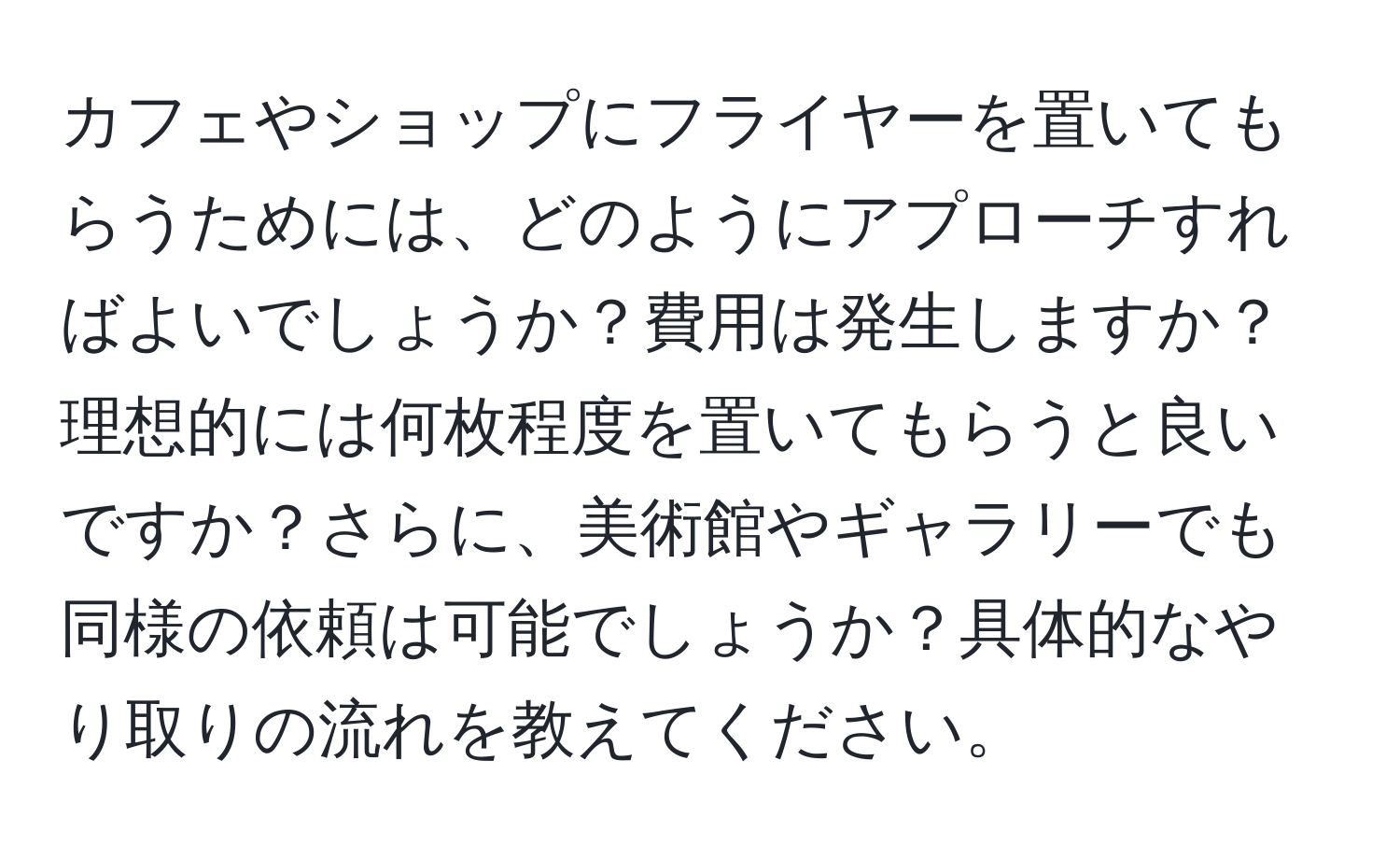 カフェやショップにフライヤーを置いてもらうためには、どのようにアプローチすればよいでしょうか？費用は発生しますか？理想的には何枚程度を置いてもらうと良いですか？さらに、美術館やギャラリーでも同様の依頼は可能でしょうか？具体的なやり取りの流れを教えてください。