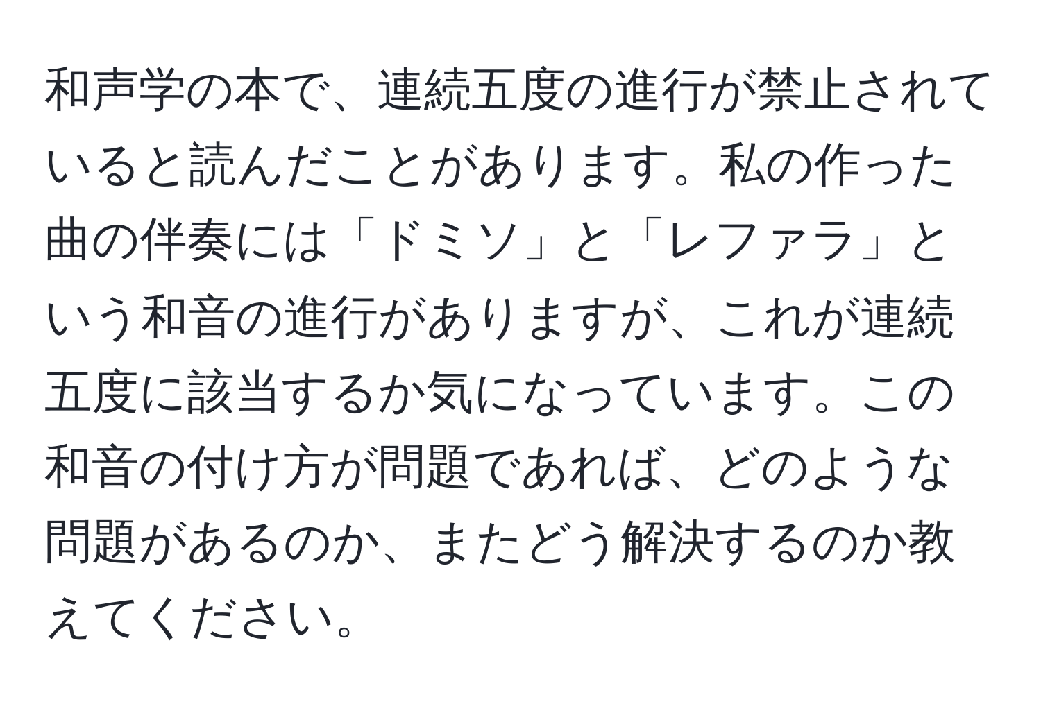 和声学の本で、連続五度の進行が禁止されていると読んだことがあります。私の作った曲の伴奏には「ドミソ」と「レファラ」という和音の進行がありますが、これが連続五度に該当するか気になっています。この和音の付け方が問題であれば、どのような問題があるのか、またどう解決するのか教えてください。