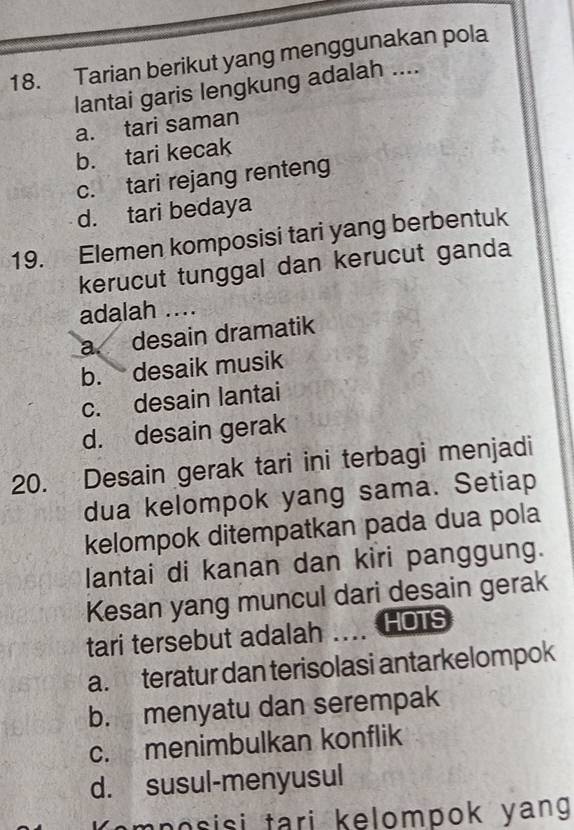 Tarian berikut yang menggunakan pola
lantai garis lengkung adalah ....
a. tari saman
b. tari kecak
c. tari rejang renteng
d. tari bedaya
19. Elemen komposisi tari yang berbentuk
kerucut tunggal dan kerucut ganda
adalah ....
a. desain dramatik
b. desaik musik
c. desain lantai
d. desain gerak
20. Desain gerak tari ini terbagi menjadi
dua kelompok yang sama. Setiap
kelompok ditempatkan pada dua pola
lantai di kanan dan kiri panggung.
Kesan yang muncul dari desain gerak
tari tersebut adalah .... HOTs
a. teratur dan terisolasi antarkelompok
b. menyatu dan serempak
c. menimbulkan konflik
d. susul-menyusul
om p o s isi tari kelompok yang