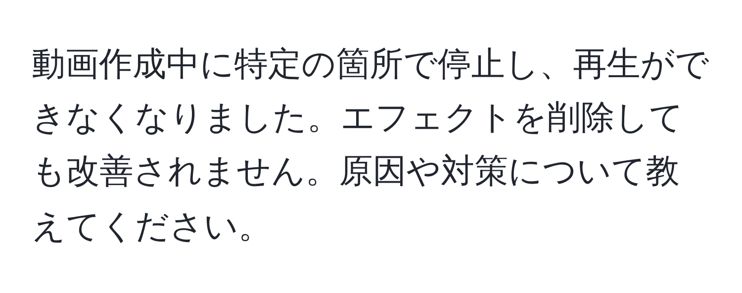 動画作成中に特定の箇所で停止し、再生ができなくなりました。エフェクトを削除しても改善されません。原因や対策について教えてください。