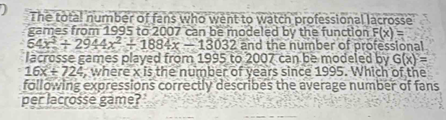 The total number of fans who went to watch professional lacrosse 
games from 1995 to 2007 can be modeled by the function F(x)=
54x^3/ 2944x^2/ 1884x-13032 and the number of professional 
lacrosse games played from 1995 to 2007 can be modeled by G(x)=
16x+724 , where x is the number of years since 1995. Which of the 
following expressions correctly describes the average number of fans 
per lacrosse game?