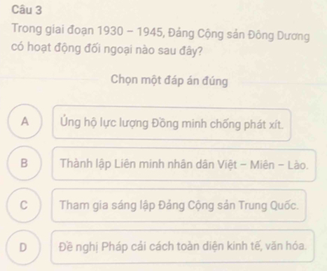 Trong giai đoạn 1930 - 1945, Đảng Cộng sản Đông Dương
có hoạt động đối ngoại nào sau đây?
Chọn một đáp án đúng
A Ứng hộ lực lượng Đồng minh chống phát xít.
B Thành lập Liên minh nhân dân Việt - Miên - Lào.
C Tham gia sáng lập Đảng Cộng sản Trung Quốc.
D Đề nghị Pháp cải cách toàn diện kinh tế, văn hóa.