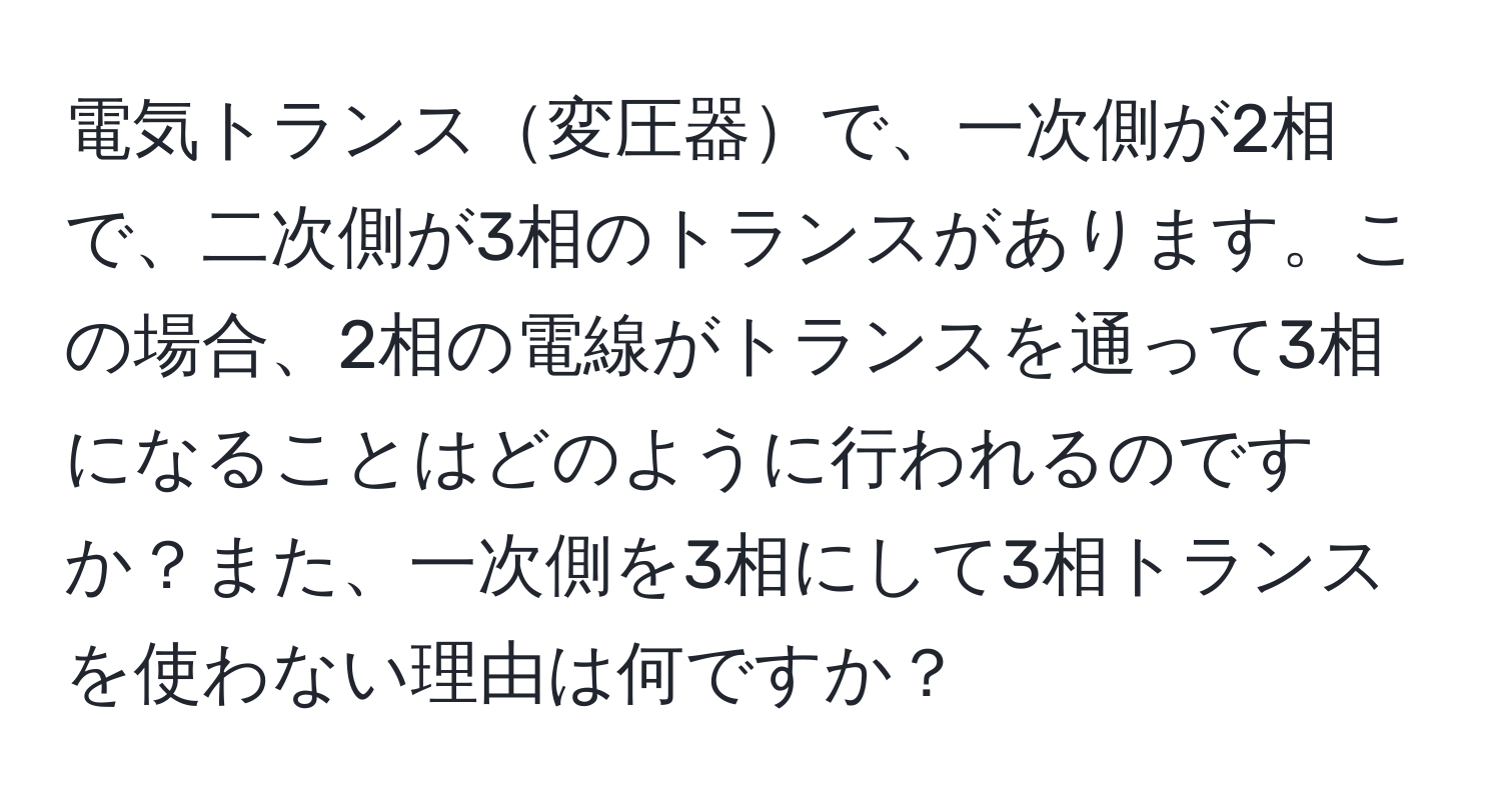 電気トランス変圧器で、一次側が2相で、二次側が3相のトランスがあります。この場合、2相の電線がトランスを通って3相になることはどのように行われるのですか？また、一次側を3相にして3相トランスを使わない理由は何ですか？