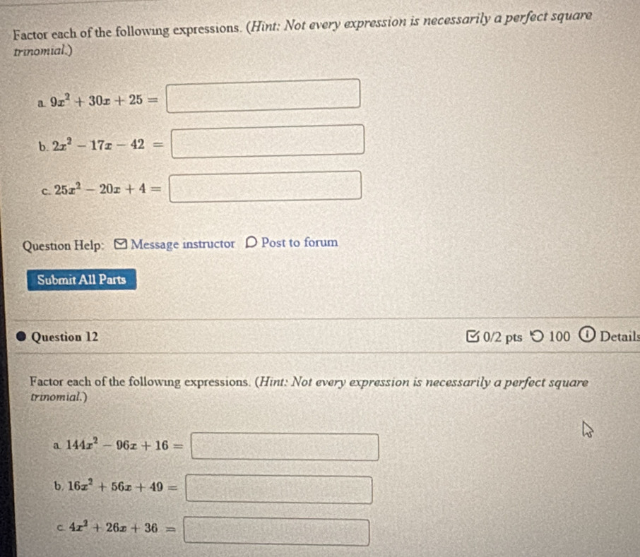 Factor each of the following expressions. (Hint: Not every expression is necessarily a perfect square 
trinomial.) 
a 9x^2+30x+25=
b. 2x^2-17x-42=
C. 25x^2-20x+4=
Question Help: [ Message instructor D Post to forum 
Submit All Parts 
Question 12 0/2 pts つ 100 Detail 
Factor each of the following expressions. (Hint: Not every expression is necessarily a perfect square 
trinomial.) 
a 144x^2-96x+16=
2^(1°) 
b 16x^2+56x+49=
□ 
C 4x^2+26x+36=
□°