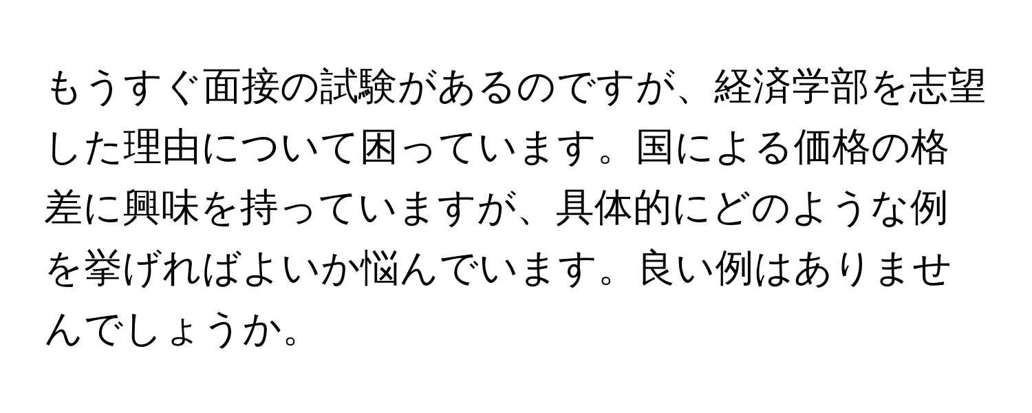 もうすぐ面接の試験があるのですが、経済学部を志望した理由について困っています。国による価格の格差に興味を持っていますが、具体的にどのような例を挙げればよいか悩んでいます。良い例はありませんでしょうか。