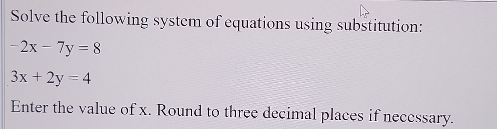 Solve the following system of equations using substitution:
-2x-7y=8
3x+2y=4
Enter the value of x. Round to three decimal places if necessary.