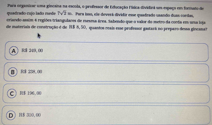 Para organizar uma gincana na escola, o professor de Educação Física dividirá um espaço em formato de
quadrado cujo lado mede 7sqrt(2)m. Para isso, ele deverá dividir esse quadrado usando duas cordas,
criando assim 4 regiões triangulares de mesma área. Sabendo que o valor do metro da corda em uma loja
de materiais de construção é de R$ 8, 50, quantos reais esse professor gastará no preparo dessa gincana?
A R$ 249, 00
B R$ 238, 00
C R$ 196,00
D R$ 310, 00