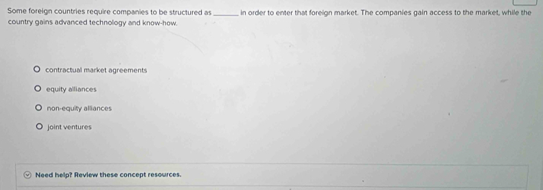 Some foreign countries require companies to be structured as _in order to enter that foreign market. The companies gain access to the market, while the
country gains advanced technology and know-how.
contractual market agreements
equity alliances
non-equity alliances
joint ventures
Need help? Review these concept resources.