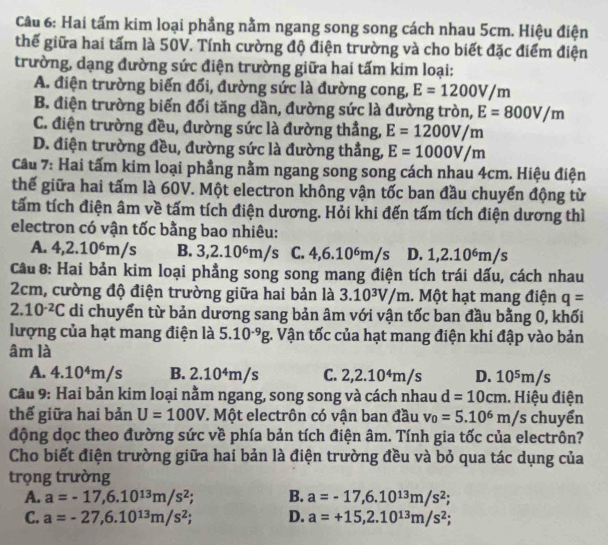 Hai tấm kim loại phẳng nằm ngang song song cách nhau 5cm. Hiệu điện
thế giữa hai tấm là 50V. Tính cường độ điện trường và cho biết đặc điểm điện
trường, dạng đường sức điện trường giữa hai tấm kim loại:
A. điện trường biến đổi, đường sức là đường cong, E=1200V/m
B. điện trường biến đổi tăng dần, đường sức là đường tròn, E=800V/m
C. điện trường đều, đường sức là đường thắng, E=1200V/m
D. điện trường đều, đường sức là đường thẳng, E=1000V/m
Câu 7: Hai tấm kim loại phẳng nằm ngang song song cách nhau 4cm. Hiệu điện
thế giữa hai tấm là 60V. Một electron không vận tốc ban đầu chuyển động từ
tấm tích điện âm về tấm tích điện dương. Hỏi khi đến tấm tích điện dương thì
electron có vận tốc bằng bao nhiêu:
A. 4,2.10ém/s B. 3,2.10⁶m/s C. 4,6.10⁶m/s D. 1,2.10⁶m/s
Câu 8: Hai bản kim loại phẳng song song mang điện tích trái dấu, cách nhau
2cm, cường độ điện trường giữa hai bản là 3.10^3V/m. Một hạt mang điện q=
2.10^(-2)C di chuyển từ bản dương sang bản âm với vận tốc ban đầu bằng 0, khối
lượng của hạt mang điện là 5.10^(-9)g :. Vận tốc của hạt mang điện khi đập vào bản
âm là
A. 4.10⁴m/s B. 2.10^4m S C. 2,2.10^4m/s D. 10⁵m/s
Câu 9: Hai bản kim loại nằm ngang, song song và cách nhau d=10cm. Hiệu điện
thế giữa hai bản U=100V *. Một electrôn có vận ban đầu v_0=5.10^6m/s chuyển
động dọc theo đường sức về phía bản tích điện âm. Tính gia tốc của electrôn?
Cho biết điện trường giữa hai bản là điện trường đều và bỏ qua tác dụng của
trọng trường
A. a=-17,6.10^(13)m/s^2 B. a=-17,6.10^(13)m/s^2;
C. a=-27,6.10^(13)m/s^2; D. a=+15,2.10^(13)m/s^2;