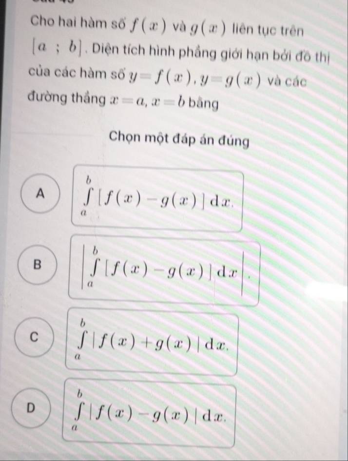 Cho hai hàm số f(x) và g(x) liên tục trên
[a;b]. Diện tích hình phẳng giới hạn bởi đồ thị
của các hàm số y=f(x), y=g(x) và các
đường thắng x=a, x=b bāng
Chọn một đáp án đúng
A ∈tlimits _a^b[f(x)-g(x)]dx.
B |∈tlimits _a^b[f(x)-g(x)]dx
C ∈tlimits _a^b|f(x)+g(x)|dx.
D ∈tlimits _a^b|f(x)-g(x)|dx.