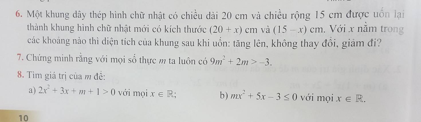 Một khung dây thép hình chữ nhật có chiều dài 20 cm và chiều rộng 15 cm được uốn lại 
thành khung hình chữ nhật mới có kích thước (20+x)cm và (15-x)cm. Với x nằm trong 
các khoảng nào thì diện tích của khung sau khi uốn: tăng lên, không thay đổi, giảm đi? 
7. Chứng minh rằng với mọi số thực m ta luôn có 9m^2+2m>-3. 
8. Tìm giá trị của m đề: 
a) 2x^2+3x+m+1>0 với mọi x∈ R; mx^2+5x-3≤ 0 với mọi x∈ R. 
b) 
10