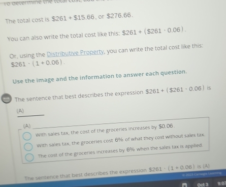 The total cost is $261+$15.66. or $276.66.
You can also write the total cost like this: $261+($261· 0.06). 
Or, using the Distributive Property, you can write the total cost like this:
$261· (1+0.06). 
Use the image and the information to answer each question.
The sentence that best describes the expression $261+($261· 0.06) is
(A)
(A)
With sales tax, the cost of the groceries increases by $0.06.
With sales tax, the groceries cost 6% of what they cost without sales tax.
The cost of the groceries increases by 6% when the sales tax is applied.
The sentence that best describes the expression $261· (1+0.06) is (A)
Oct 3 9:07