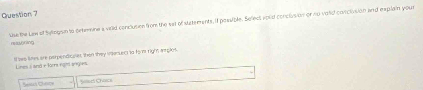 Use the Law of Syllogism to determine a valid conclusion from the set of statements, if possible. Select volid conclusion or no volid conclusion and explain your 
reasoning 
Il two lines are perpendicular, then they intersect to form right angles. 
Lines i ande form right angies. 
Seloct Chaice Solect Choice